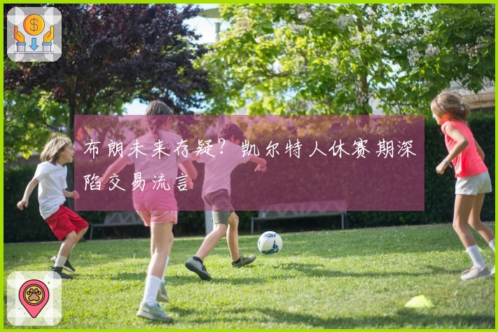 布朗未来存疑？凯尔特人休赛期深陷交易流言
