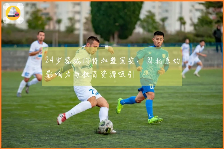 24岁蓉城门将加盟国安，因北京的影响力与教育资源吸引