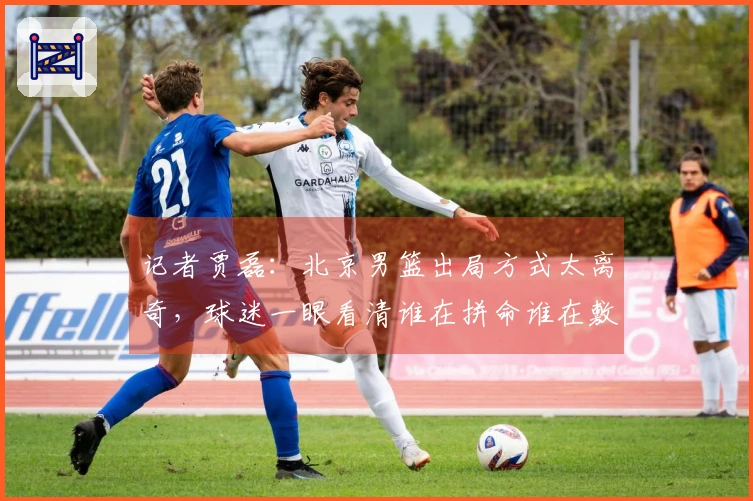 记者贾磊：北京男篮出局方式太离奇，球迷一眼看清谁在拼命谁在敷衍