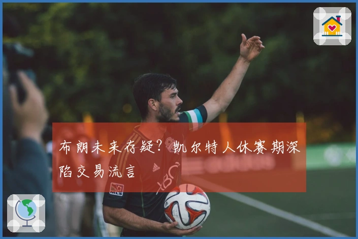 布朗未来存疑？凯尔特人休赛期深陷交易流言