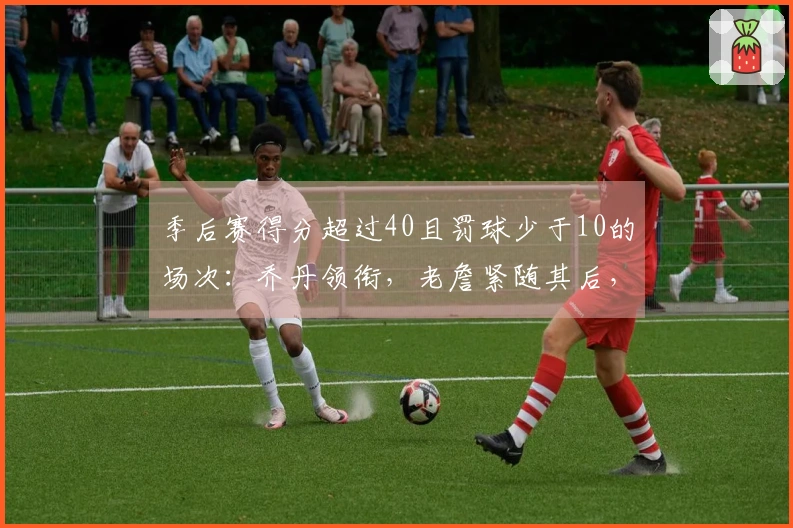 季后赛得分超过40且罚球少于10的场次：乔丹领衔，老詹紧随其后，布伦森追平登库